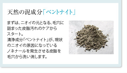 天然の泥成分「ベントナイト」まずは、ニオイの元となる、毛穴に詰まった皮脂汚れのケアからスタート。清浄成分「ベントナイト」が、現状のニオイの原因になっているノネナールを発生させる皮脂を毛穴から洗い流します。
