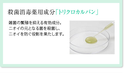 殺菌消毒薬用成分「トリクロカルバン」雑菌の繁殖を抑える有効成分。ニオイの元となる菌を殺菌し、ニオイを防ぐ役割を果たします。