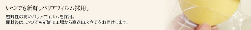 いつでも新鮮。バリアフィルム採用。密封性の高いバリアフィルムを採用。開封後は、いつでも新鮮に工場から直送出来立てをお届けします。