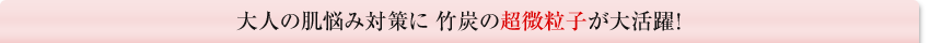 大人の肌悩み対策に 竹炭の超微粒子が大活躍！