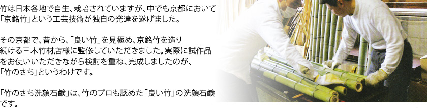 竹は日本各地で自生、栽培されていますが、中でも京都において「京銘竹」という工芸技術が独自の発達を遂げました。その京都で、昔から、「良い竹」を見極め、京銘竹を造り続ける三木竹材店様に監修していただきました。実際に試作品をお使いいただきながら検討を重ね、完成しましたのが、「竹のさち」というわけです。「竹のさち洗顔石鹸」は、竹のプロも認めた「良い竹」の洗顔石鹸です。